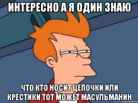 интересно а я один знаю что кто носит цепочки или крестики тот может масульманин