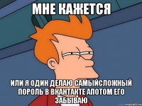 мне кажется или я один делаю самыйсложный пороль в вкантакте апотом его забываю