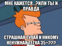 мне кажется...?или ты и правда страшная тупая и никому ненужная тетка 35+???