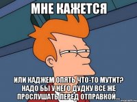 мне кажется или каджем опять что-то мутит? надо бы у него дудку все же прослушать перед отправкой...