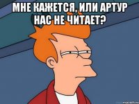 мне кажется, или артур нас не читает? 