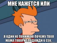 мне кажется или я один не понимаю почему твоя мама говорит:подожди 6 сек.