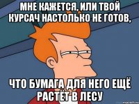 мне кажется, или твой курсач настолько не готов, что бумага для него ещё растёт в лесу