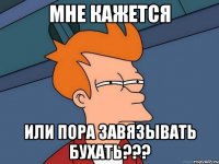 мне кажется или пора завязывать бухать???