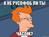 а не русофоб ли ты часом?