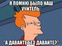 я помню было наш учитель: "а давайте без давайте?"