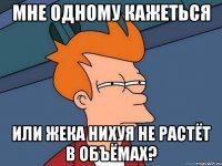 мне одному кажеться или жека нихуя не растёт в объёмах?