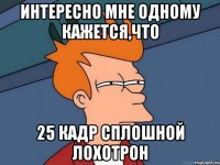 интересно мне одному кажется,что 25 кадр сплошной лохотрон