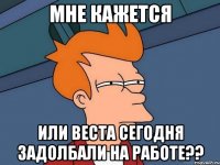 мне кажется или веста сегодня задолбали на работе??