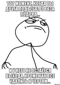 тот момент, когда ты друга подъебал 3 раза подряд... и у него не остаётся выхода, кроме как все удалить к чертям...