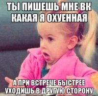 ты пишешь мне вк какая я охуенная а при встрече быстрее уходишь в другую сторону