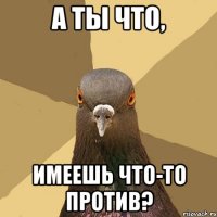 а ты что, имеешь что-то против?