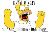 ну почему ты так долго отвечаешь??