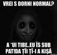 vrei s dorni normal? a *ui tibe..eu îs sub pat!da ţîi ţî-i a kişă