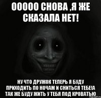 ооооо снова ,я же сказала нет! ну что дружок теперь я буду приходить по ночам и сниться тебе!а так же буду жить у тебя под кроватью