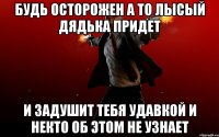 будь осторожен а то лысый дядька придет и задушит тебя удавкой и некто об этом не узнает