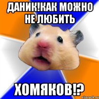 даник!как можно не любить хомяков!?