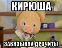 кирюша завязывай дрочить!