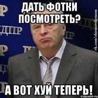 дать фотки посмотреть? а вот хуй теперь!