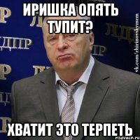 иришка опять тупит? хватит это терпеть