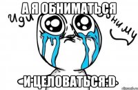 а я обниматься и целоваться:d