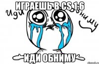 играешь в cs 1.6 иди обниму