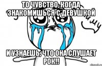 то чувство, когда знакомишься с девушкой и узнаешь, что она слушает рок!!