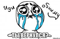  ты вернулся?