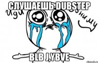 слушаешь dubstep blb j,ybve