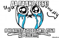 да ладно тебе! я не хотела доводить тебя до слез!!!)**