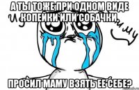 а ты тоже при одном виде копейки или собачки, просил маму взять ее себе?