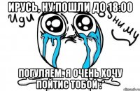 ирусь, ну пошли до 18:00 погуляем. я очень хочу пойтис тобой :*