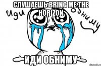 слушаешь bring me the horizon иди обниму