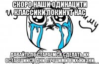 скоро наши одинацити классики покинут нас давайте по стараемся сделать их оставшийся дни лучшими в их жизни