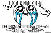 короче говоря всего наилучшего тебе^^ ты этого достойна