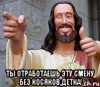  ты отработаешь эту смену без косяков,детка!