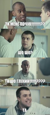 ТИ мене почув!!!?? Шо шо? Ти шо глухий!!!??? ТА.