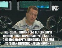 Мы установили тебе телевизор в кнопку "Ваш персонаж" что бы ты смо посмотреть киношку во время того как переключаешь кнопки