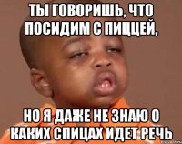 ты говоришь, что посидим с пиццей, но я даже не знаю о каких спицах идет речь