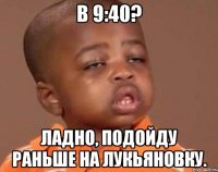 в 9:40? ладно, подойду раньше на лукьяновку.