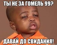 ты не за гомель 99? давай до свидания!