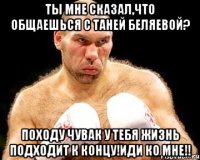 ты мне сказал,что общаешься с таней беляевой? походу чувак у тебя жизнь подходит к концу!иди ко мне!!