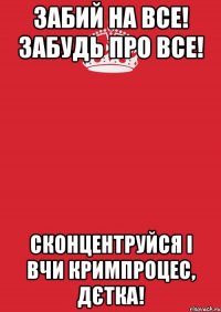 забий на все! забудь про все! сконцентруйся і вчи кримпроцес, дєтка!