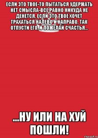 если это твое-то пытаться удержать нет смысла-все равно никуда не денется, если это твое хочет трахаться налево и направо, так отпусти его, и пожелай счастья... ...ну или на хуй пошли!