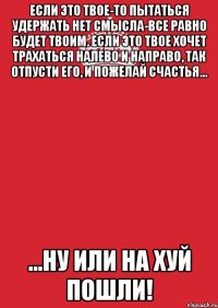 если это твое-то пытаться удержать нет смысла-все равно будет твоим. если это твое хочет трахаться налево и направо, так отпусти его, и пожелай счастья... ...ну или на хуй пошли!