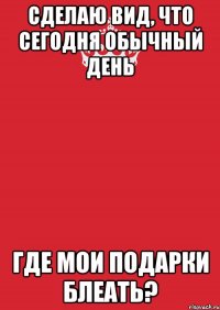 сделаю вид, что сегодня обычный день где мои подарки блеать?