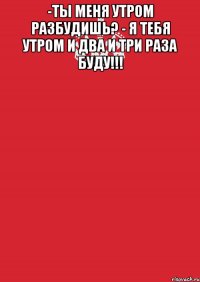 -ты меня утром разбудишь? - я тебя утром и два и три раза буду!!! 