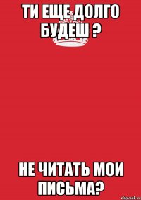 ти еще долго будеш ? не читать мои письма?