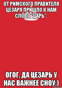 от римского правителя цезаря пришло к нам слово "царь". огог, да цезарь у нас важнее сноу:)