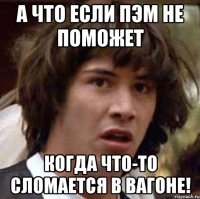 а что если пэм не поможет когда что-то сломается в вагоне!